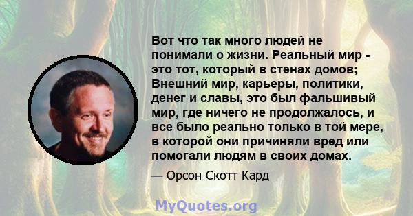 Вот что так много людей не понимали о жизни. Реальный мир - это тот, который в стенах домов; Внешний мир, карьеры, политики, денег и славы, это был фальшивый мир, где ничего не продолжалось, и все было реально только в