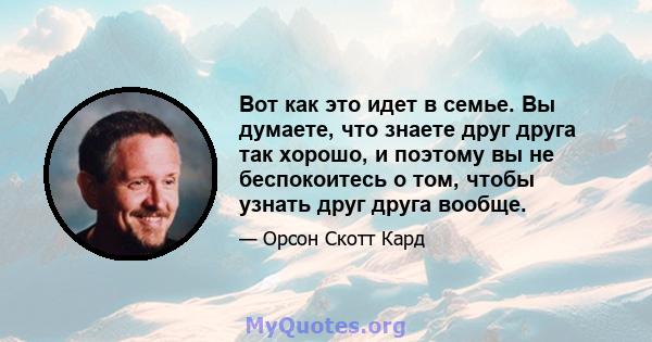 Вот как это идет в семье. Вы думаете, что знаете друг друга так хорошо, и поэтому вы не беспокоитесь о том, чтобы узнать друг друга вообще.