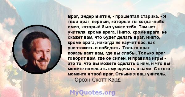 Враг, Эндер Виггин, - прошептал старика. - Я твой враг, первый, который ты когда -либо имел, который был умнее тебя. Там нет учителя, кроме врага. Никто, кроме врага, не скажет вам, что будет делать враг. Никто, кроме