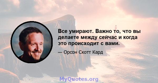 Все умирают. Важно то, что вы делаете между сейчас и когда это происходит с вами.