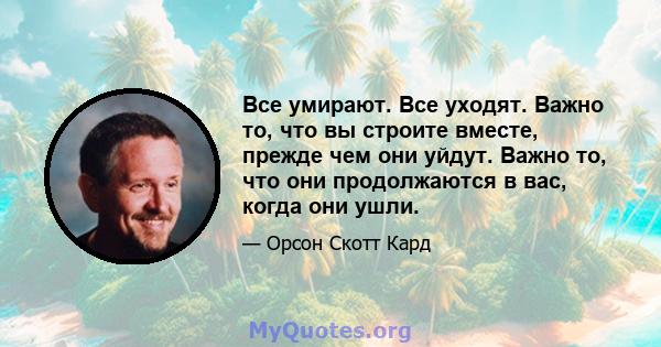 Все умирают. Все уходят. Важно то, что вы строите вместе, прежде чем они уйдут. Важно то, что они продолжаются в вас, когда они ушли.