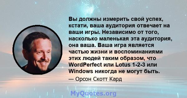 Вы должны измерить свой успех, кстати, ваша аудитория отвечает на ваши игры. Независимо от того, насколько маленькая эта аудитория, она ваша. Ваша игра является частью жизни и воспоминаниями этих людей таким образом,