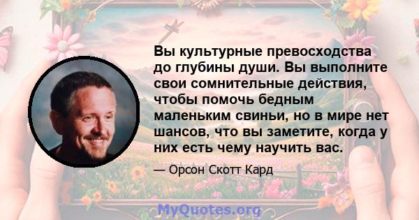 Вы культурные превосходства до глубины души. Вы выполните свои сомнительные действия, чтобы помочь бедным маленьким свиньи, но в мире нет шансов, что вы заметите, когда у них есть чему научить вас.