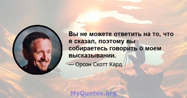 Вы не можете ответить на то, что я сказал, поэтому вы собираетесь говорить о моем высказывании.