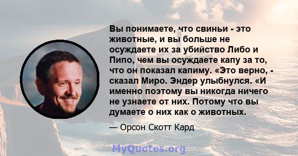 Вы понимаете, что свиньи - это животные, и вы больше не осуждаете их за убийство Либо и Пипо, чем вы осуждаете капу за то, что он показал капиму. «Это верно, - сказал Миро. Эндер улыбнулся. «И именно поэтому вы никогда