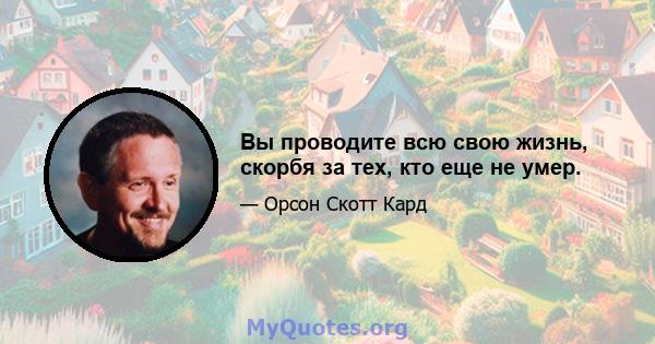 Вы проводите всю свою жизнь, скорбя за тех, кто еще не умер.