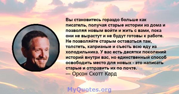 Вы становитесь гораздо больше как писатель, получая старые истории из дома и позволяя новым войти и жить с вами, пока они не вырастут и не будут готовы к работе. Не позволяйте старым оставаться там, толстеть, капризные