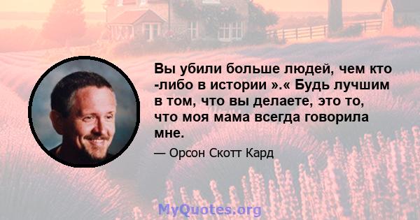 Вы убили больше людей, чем кто -либо в истории ».« Будь лучшим в том, что вы делаете, это то, что моя мама всегда говорила мне.