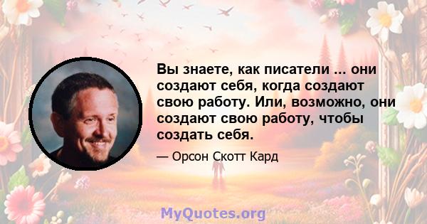 Вы знаете, как писатели ... они создают себя, когда создают свою работу. Или, возможно, они создают свою работу, чтобы создать себя.