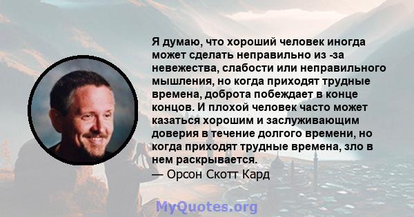 Я думаю, что хороший человек иногда может сделать неправильно из -за невежества, слабости или неправильного мышления, но когда приходят трудные времена, доброта побеждает в конце концов. И плохой человек часто может