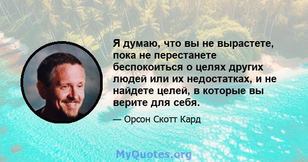 Я думаю, что вы не вырастете, пока не перестанете беспокоиться о целях других людей или их недостатках, и не найдете целей, в которые вы верите для себя.