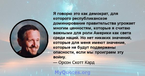 Я говорю это как демократ, для которого республиканское доминирование правительства угрожает многим ценностям, которые я считаю важными для роли Америки как света среди наций. Но нет никаких значений, которые для меня