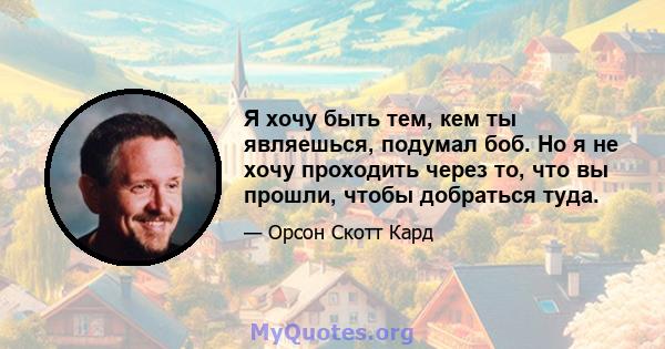 Я хочу быть тем, кем ты являешься, подумал боб. Но я не хочу проходить через то, что вы прошли, чтобы добраться туда.