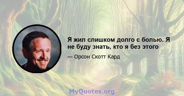 Я жил слишком долго с болью. Я не буду знать, кто я без этого