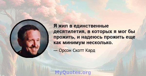 Я жил в единственные десятилетия, в которых я мог бы прожить, и надеюсь прожить еще как минимум несколько.