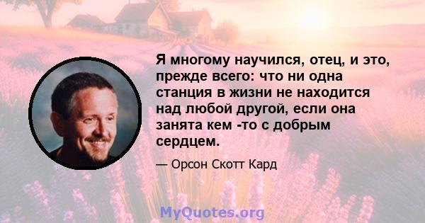 Я многому научился, отец, и это, прежде всего: что ни одна станция в жизни не находится над любой другой, если она занята кем -то с добрым сердцем.