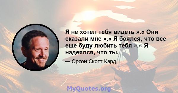 Я не хотел тебя видеть ».« Они сказали мне ».« Я боялся, что все еще буду любить тебя ».« Я надеялся, что ты.