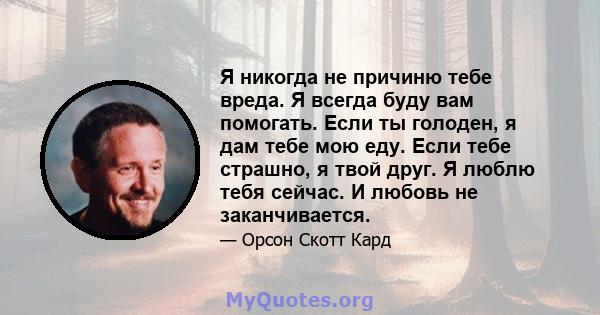 Я никогда не причиню тебе вреда. Я всегда буду вам помогать. Если ты голоден, я дам тебе мою еду. Если тебе страшно, я твой друг. Я люблю тебя сейчас. И любовь не заканчивается.