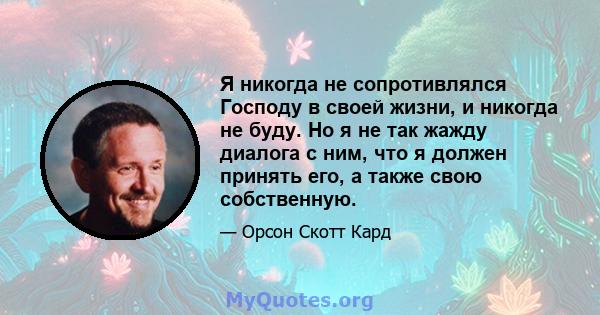 Я никогда не сопротивлялся Господу в своей жизни, и никогда не буду. Но я не так жажду диалога с ним, что я должен принять его, а также свою собственную.