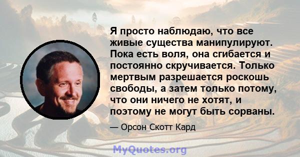 Я просто наблюдаю, что все живые существа манипулируют. Пока есть воля, она сгибается и постоянно скручивается. Только мертвым разрешается роскошь свободы, а затем только потому, что они ничего не хотят, и поэтому не