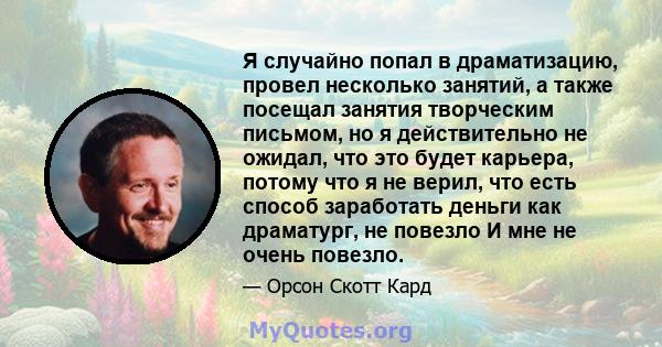 Я случайно попал в драматизацию, провел несколько занятий, а также посещал занятия творческим письмом, но я действительно не ожидал, что это будет карьера, потому что я не верил, что есть способ заработать деньги как