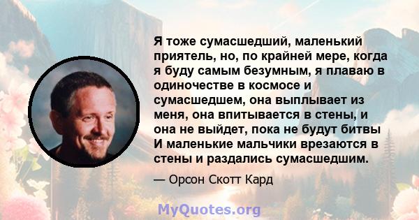 Я тоже сумасшедший, маленький приятель, но, по крайней мере, когда я буду самым безумным, я плаваю в одиночестве в космосе и сумасшедшем, она выплывает из меня, она впитывается в стены, и она не выйдет, пока не будут