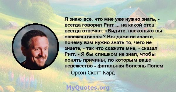 Я знаю все, что мне уже нужно знать, - всегда говорил Ригг ... на какой отец всегда отвечал: «Видите, насколько вы невежественны? Вы даже не знаете, почему вам нужно знать то, чего не знаете, - так что скажите мне, -