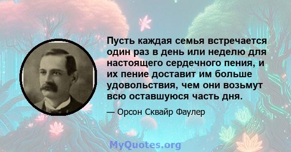 Пусть каждая семья встречается один раз в день или неделю для настоящего сердечного пения, и их пение доставит им больше удовольствия, чем они возьмут всю оставшуюся часть дня.