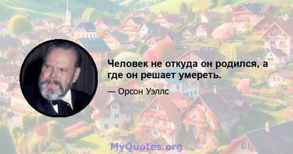 Человек не откуда он родился, а где он решает умереть.