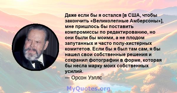 Даже если бы я остался [в США, чтобы закончить «Великолепные Амберсоны»], мне пришлось бы поставить компромиссы по редактированию, но они были бы моими, а не плодом запутанных и часто полу-хистерных комитетов. Если бы я 