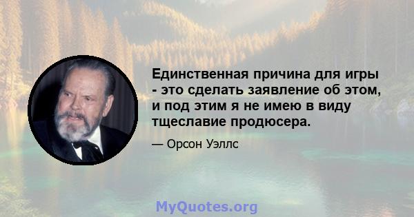 Единственная причина для игры - это сделать заявление об этом, и под этим я не имею в виду тщеславие продюсера.