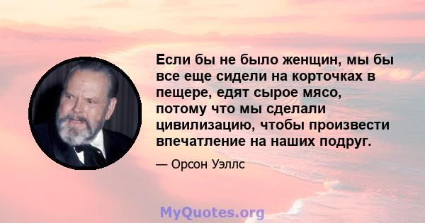 Если бы не было женщин, мы бы все еще сидели на корточках в пещере, едят сырое мясо, потому что мы сделали цивилизацию, чтобы произвести впечатление на наших подруг.