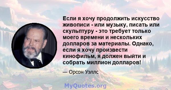 Если я хочу продолжить искусство живописи - или музыку, писать или скульптуру - это требует только моего времени и нескольких долларов за материалы. Однако, если я хочу произвести кинофильм, я должен выйти и собрать