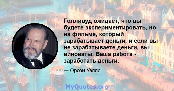 Голливуд ожидает, что вы будете экспериментировать, но на фильме, который зарабатывает деньги, и если вы не зарабатываете деньги, вы виноваты. Ваша работа - заработать деньги.