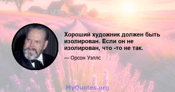 Хороший художник должен быть изолирован. Если он не изолирован, что -то не так.