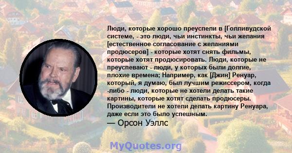 Люди, которые хорошо преуспели в [Голливудской системе, - это люди, чьи инстинкты, чьи желания [естественное согласование с желаниями продюсеров] - которые хотят снять фильмы, которые хотят продюсировать. Люди, которые