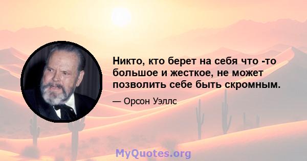 Никто, кто берет на себя что -то большое и жесткое, не может позволить себе быть скромным.