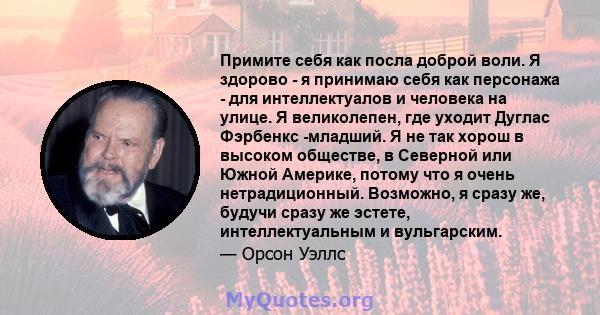 Примите себя как посла доброй воли. Я здорово - я принимаю себя как персонажа - для интеллектуалов и человека на улице. Я великолепен, где уходит Дуглас Фэрбенкс -младший. Я не так хорош в высоком обществе, в Северной