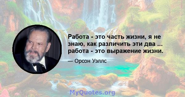 Работа - это часть жизни, я не знаю, как различить эти два ... работа - это выражение жизни.