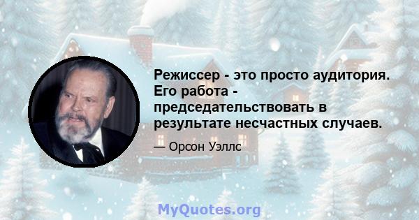 Режиссер - это просто аудитория. Его работа - председательствовать в результате несчастных случаев.