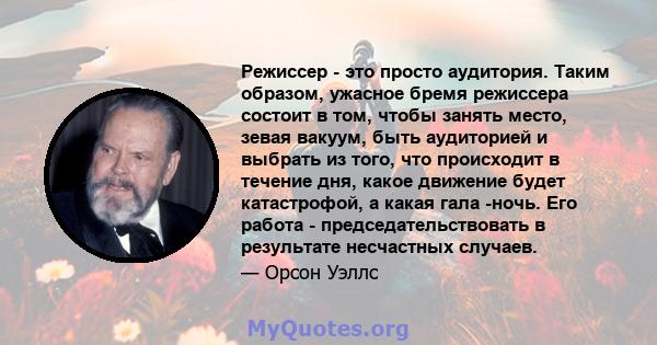 Режиссер - это просто аудитория. Таким образом, ужасное бремя режиссера состоит в том, чтобы занять место, зевая вакуум, быть аудиторией и выбрать из того, что происходит в течение дня, какое движение будет катастрофой, 