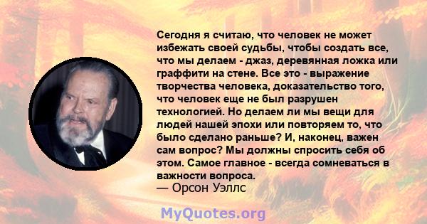 Сегодня я считаю, что человек не может избежать своей судьбы, чтобы создать все, что мы делаем - джаз, деревянная ложка или граффити на стене. Все это - выражение творчества человека, доказательство того, что человек