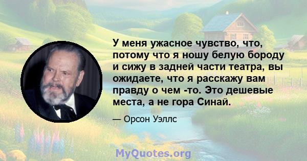 У меня ужасное чувство, что, потому что я ношу белую бороду и сижу в задней части театра, вы ожидаете, что я расскажу вам правду о чем -то. Это дешевые места, а не гора Синай.