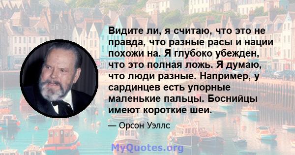 Видите ли, я считаю, что это не правда, что разные расы и нации похожи на. Я глубоко убежден, что это полная ложь. Я думаю, что люди разные. Например, у сардинцев есть упорные маленькие пальцы. Боснийцы имеют короткие