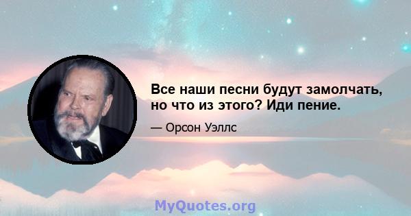 Все наши песни будут замолчать, но что из этого? Иди пение.