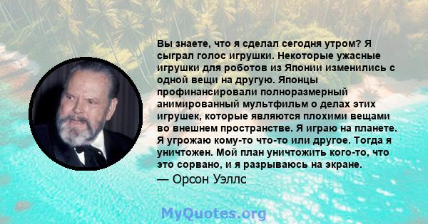 Вы знаете, что я сделал сегодня утром? Я сыграл голос игрушки. Некоторые ужасные игрушки для роботов из Японии изменились с одной вещи на другую. Японцы профинансировали полноразмерный анимированный мультфильм о делах