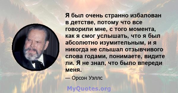 Я был очень странно избалован в детстве, потому что все говорили мне, с того момента, как я смог услышать, что я был абсолютно изумительным, и я никогда не слышал отзывчивого слова годами, понимаете, видите ли. Я не