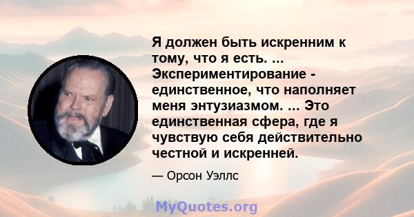 Я должен быть искренним к тому, что я есть. ... Экспериментирование - единственное, что наполняет меня энтузиазмом. ... Это единственная сфера, где я чувствую себя действительно честной и искренней.