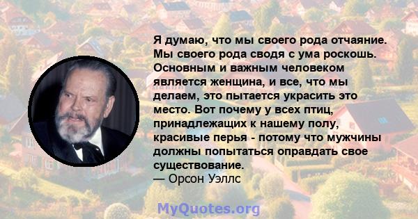 Я думаю, что мы своего рода отчаяние. Мы своего рода сводя с ума роскошь. Основным и важным человеком является женщина, и все, что мы делаем, это пытается украсить это место. Вот почему у всех птиц, принадлежащих к