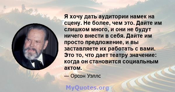 Я хочу дать аудитории намек на сцену. Не более, чем это. Дайте им слишком много, и они не будут ничего внести в себя. Дайте им просто предложение, и вы заставляете их работать с вами. Это то, что дает театру значение: